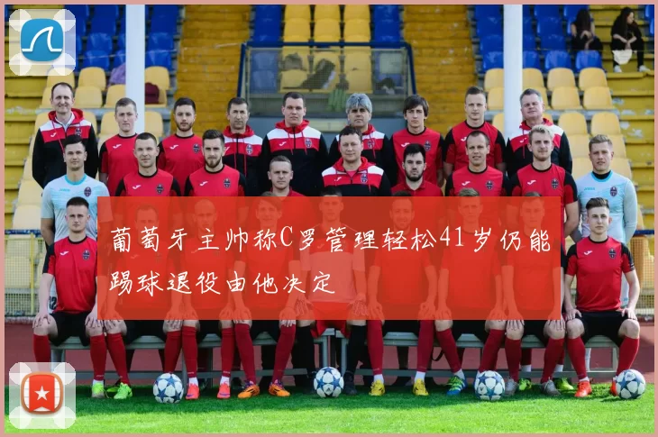 葡萄牙主帅称C罗管理轻松41岁仍能踢球退役由他决定