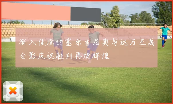 渐入佳境的塞尔吉尼奥与达万王禹合影庆祝胜利再续辉煌
