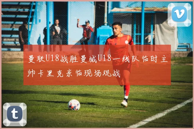 曼联U18战胜曼城U18一线队临时主帅卡里克亲临现场观战