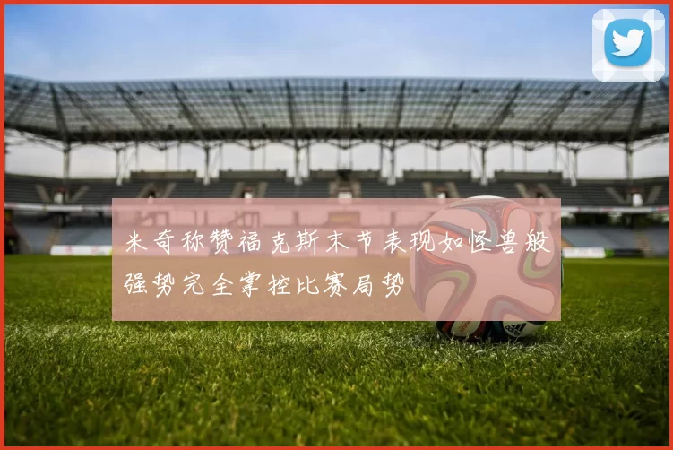 米奇称赞福克斯末节表现如怪兽般强势完全掌控比赛局势