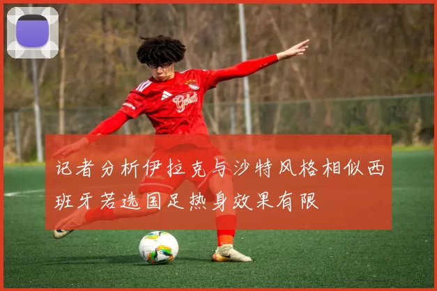 记者分析伊拉克与沙特风格相似西班牙若选国足热身效果有限