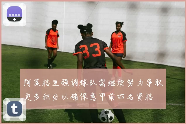 阿莱格里强调球队需继续努力争取更多积分以确保意甲前四名资格