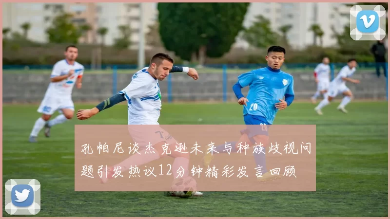 孔帕尼谈杰克逊未来与种族歧视问题引发热议12分钟精彩发言回顾