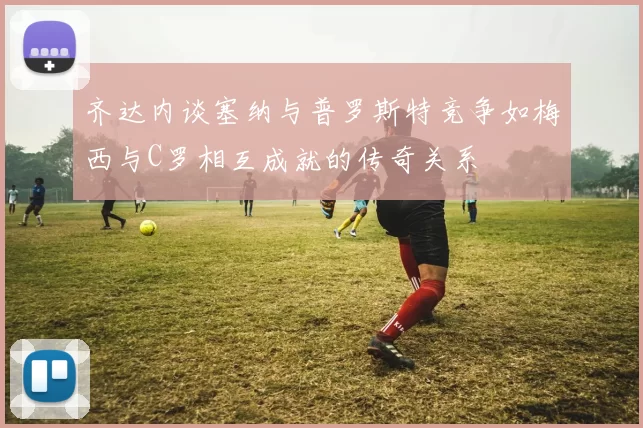 齐达内谈塞纳与普罗斯特竞争如梅西与C罗相互成就的传奇关系