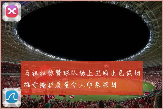 马祖拉称赞球队场上空间出色武切维奇掩护质量令人印象深刻