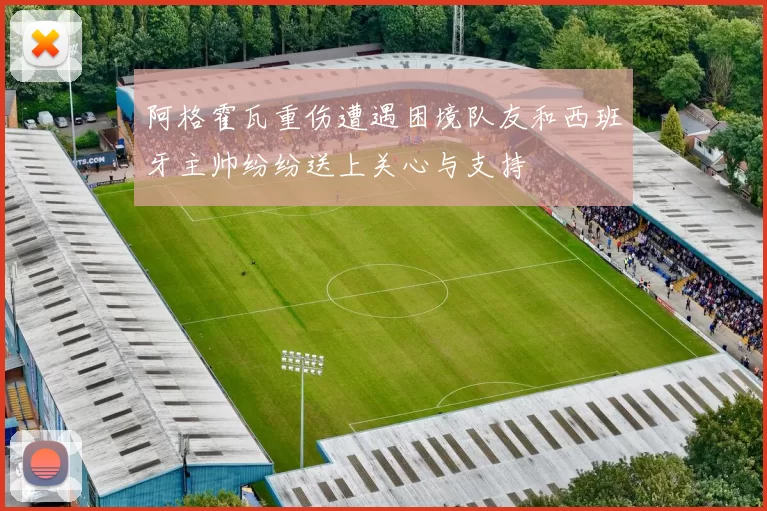 阿格霍瓦重伤遭遇困境队友和西班牙主帅纷纷送上关心与支持