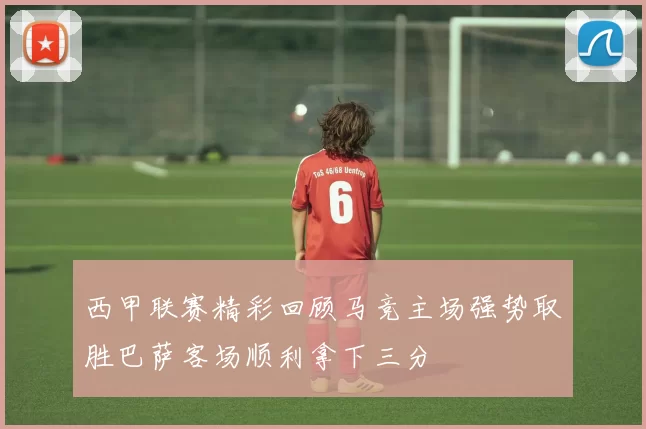 西甲联赛精彩回顾马竞主场强势取胜巴萨客场顺利拿下三分