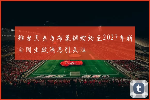 维尔贝克与布莱顿续约至2027年新合同生效消息引关注