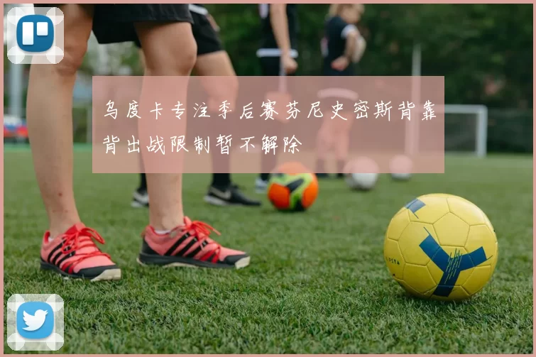 乌度卡专注季后赛芬尼史密斯背靠背出战限制暂不解除