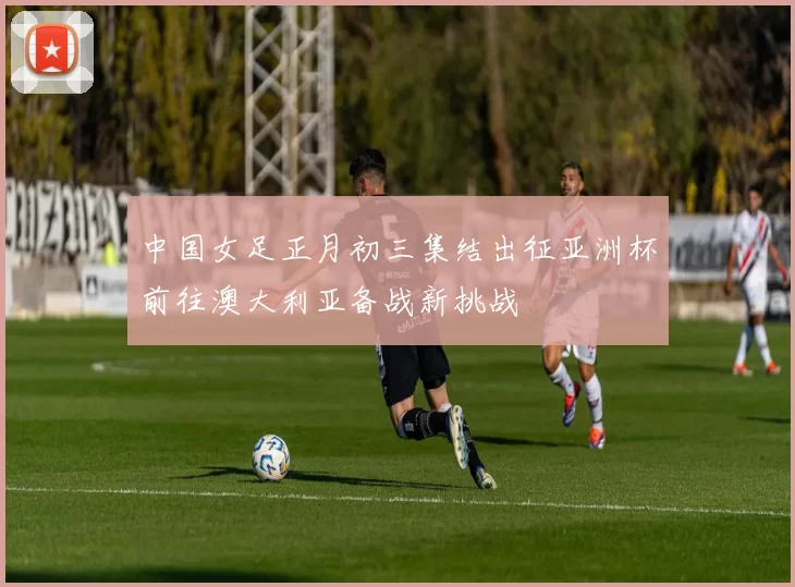 中国女足正月初三集结出征亚洲杯前往澳大利亚备战新挑战