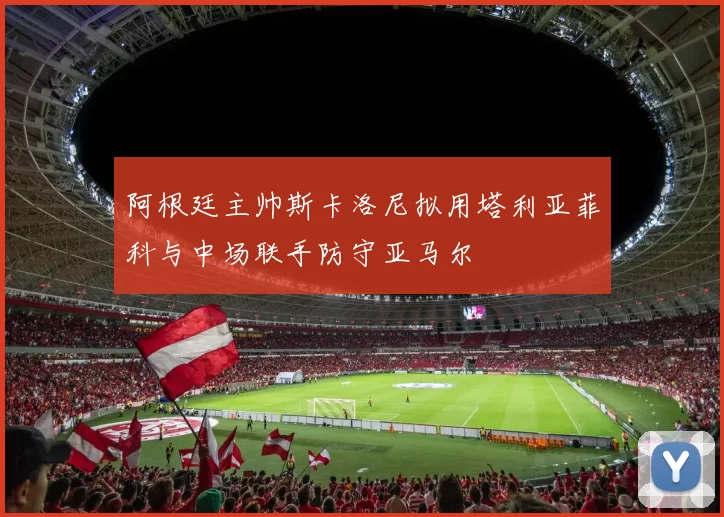 阿根廷主帅斯卡洛尼拟用塔利亚菲科与中场联手防守亚马尔